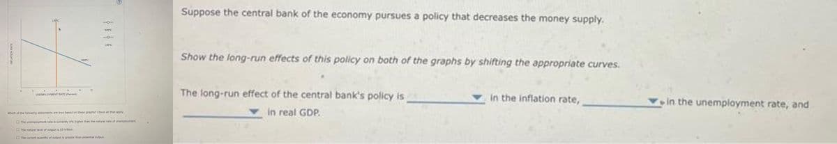 INFLATION RATE
0
2
LRPC
6
4
8
UNEMPLOYMENT RATE (Percent)
10
SRPC
12
SRPC
LRPC
Which of the following statements are true based on these graphs? Check all that apply.
The unemployment rate is currently 6% higher than the natural rate of unemployment.
The natural level of output is $3 trillion.
The current quantity of output is greater than potential output.
Suppose the central bank of the economy pursues a policy that decreases the money supply.
Show the long-run effects of this policy on both of the graphs by shifting the appropriate curves.
The long-run effect of the central bank's policy is
in real GDP.
in the inflation rate,
in the unemployment rate, and