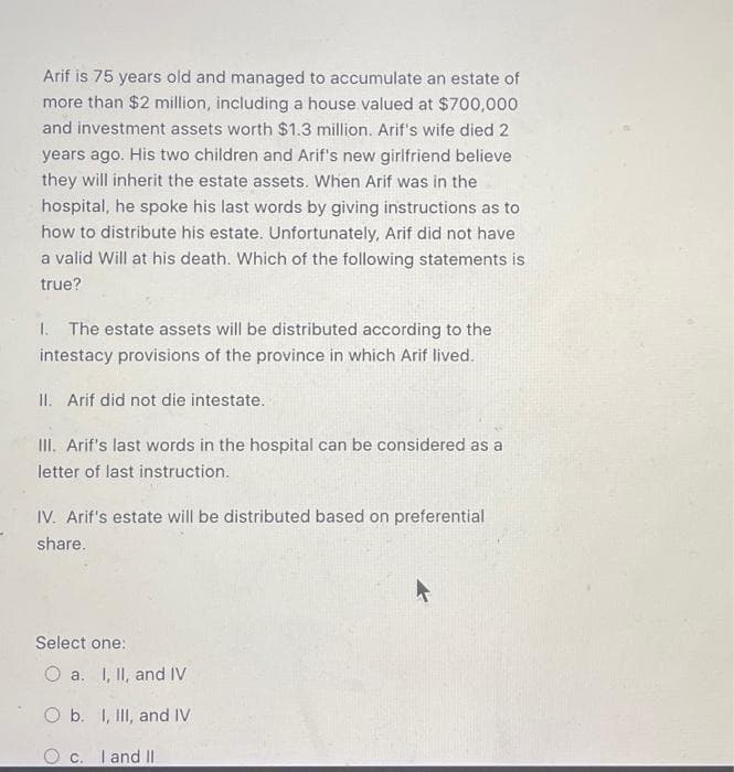 Arif is 75 years old and managed to accumulate an estate of
more than $2 million, including a house valued at $700,000
and investment assets worth $1.3 million. Arif's wife died 2
years ago. His two children and Arif's new girlfriend believe
they will inherit the estate assets. When Arif was in the
hospital, he spoke his last words by giving instructions as to
how to distribute his estate. Unfortunately, Arif did not have
a valid Will at his death. Which of the following statements is
true?
1. The estate assets will be distributed according to the
intestacy provisions of the province in which Arif lived.
II. Arif did not die intestate.
III. Arif's last words in the hospital can be considered as a
letter of last instruction.
IV. Arif's estate will be distributed based on preferential
share.
Select one:
O a. I, II, and IV
O b. I, III, and IV
O c. I and II