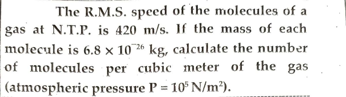 The R.M.S. speed of the molecules of a
gas at N.T.P. is 420 m/s. If the mass of each
molecule is 6.8 x 10 26 kg, calculate the number
of molecules per cubic meter of the gas
(atmospheric pressure P = 105 N/m²).
