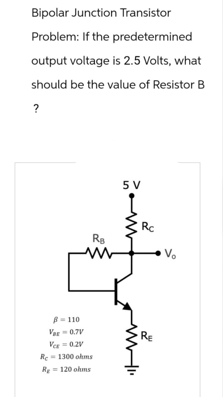 Bipolar Junction Transistor
Problem: If the predetermined
output voltage is 2.5 Volts, what
should be the value of Resistor B
?
5 V
RB
www
Rc
Vo
Rc
ẞ = 110
VBE = 0.7V
VCE = 0.2V
= 1300 ohms
RE 120 ohms
RE