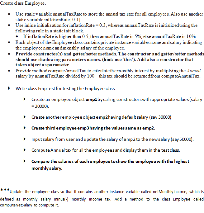 Create class Employee.
Use static variable an nualTaxRate to store the annual tax rate for all employees. Also use another
static variable infl ationRate [0-1].
• Use inline initi alization for inflationRate= 0.3, whereas annualTaxRate is initi alizedu sing the
following rule in a staticinit block.
• If inflationRateis higher than 0.5, then annual Tx Rate is 5%, else annu alTaxRate is 10%.
• Each object of the Employee class contains private in stancevariables name andsalary indicating
the employ ee nameandmonthly salary of the employee.
• Provide constructor(s) and getter/sett er methods. The con structor and getter/setter methods
should use shadowing parameters names. (hint: use this'). Add also a con structor that
takes object asparameter.
• Provide methodcompute Annual Tax to calculate the m on thly interest by multiplying the Annual
salary by annu alTaxRate divided by 100 – this tax should be returnedfrom computeAnnualTax.
• Write class EmpTest for testingthe Employee class
• Create an employee object emp1bycalling constructorswith appropriate values(salary
= 20000).
• Create anotheremployee objectemp2having default salary (say 30000)
• Create thi rd employee emp3having the valuessame as emp2.
• Inputsalary from userand update the salary of emp2 to the newsalary (say 50000).
• Compute Annual tax for all the employeesand displaythem in the test class.
• Compare the salaries of each employee toshow the employee with the highest
monthly salary.
Upd ate the employee class so that it contains another instance variable called netMonthly Income, which is
defined as monthly salary minus(-) monthly income tax. Add a method to the class Employee called
computeNetSalary to compute it.
