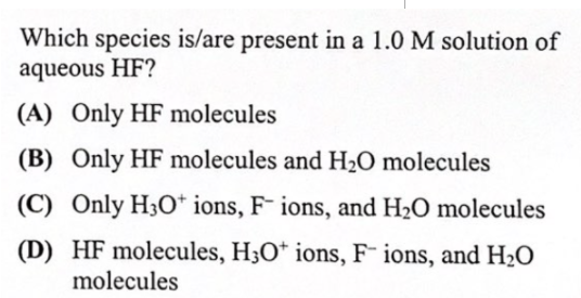 Which species is/are present in a 1.0 M solution of
aqueous HF?
(A) Only HF molecules
(B) Only HF molecules and H2O molecules
(C) Only H3O* ions, F¯ ions, and H2O molecules
(D) HF molecules, H3O* ions, F ions, and H2O
molecules

