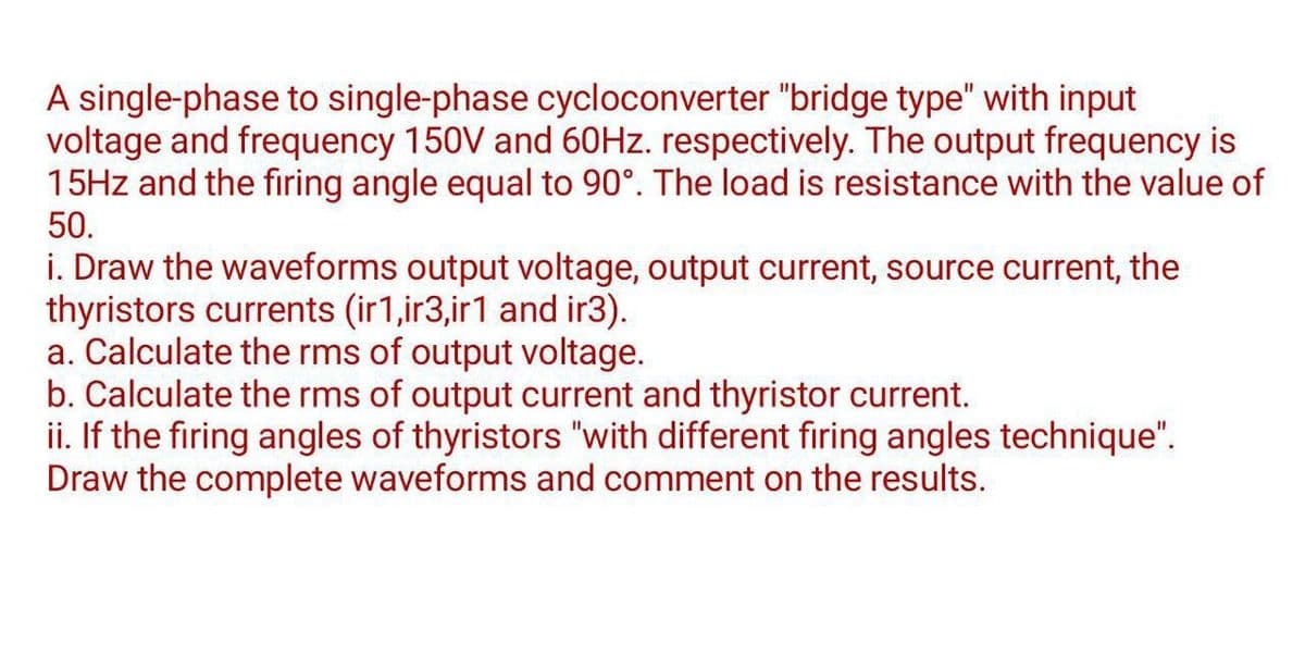 A single-phase to single-phase cycloconverter "bridge type" with input
voltage and frequency 150V and 60Hz. respectively. The output frequency is
15Hz and the firing angle equal to 90°. The load is resistance with the value of
50.
i. Draw the waveforms output voltage, output current, source current, the
thyristors currents (ir1,ir3,ir1 and ir3).
a. Calculate the rms of output voltage.
b. Calculate the rms of output current and thyristor current.
ii. If the firing angles of thyristors "with different firing angles technique".
Draw the complete waveforms and comment on the results.