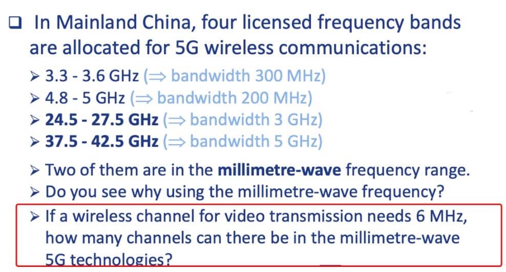 O In Mainland China, four licensed frequency bands
are allocated for 5G wireless communications:
> 3.3 - 3.6 GHz (→ bandwidth 300 MHz)
> 4.8 - 5 GHz (= bandwidth 200 MHz)
> 24.5 - 27.5 GHz (→ bandwidth 3 GHz)
> 37.5 - 42.5 GHz (= bandwidth 5 GHz)
> Two of them are in the millimetre-wave frequency range.
> Do you see why using the millimetre-wave frequency?
> If a wireless channel for video transmission needs 6 MHz,
how many channels can there be in the millimetre-wave
5G technologies?
