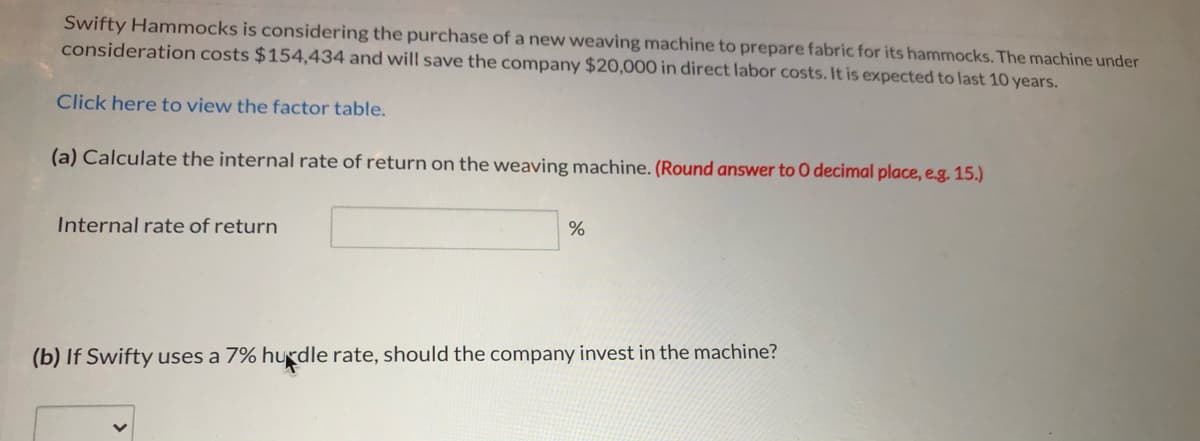 Swifty Hammocks is considering the purchase of a new weaving machine to prepare fabric for its hammocks. The machine under
consideration costs $154,434 and will save the company $20,000 in direct labor costs. It is expected to last 10 years.
Click here to view the factor table.
(a) Calculate the internal rate of return on the weaving machine. (Round answer to 0 decimal place, e.g. 15.)
Internal rate of return
(b) If Swifty uses a 7% hurdle rate, should the company invest in the machine?
