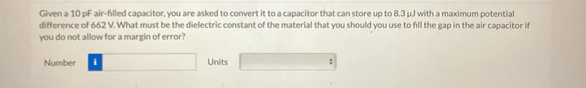 Given a 10 pF air-filled capacitor, you are asked to convert it to a capacitor that can store up to 8.3 µJ with a maximum potential
difference of 662 V. What must be the dielectric constant of the material that you should you use to fill the gap in the air capacitor if
you do not allow for a margin of error?
Number
Units