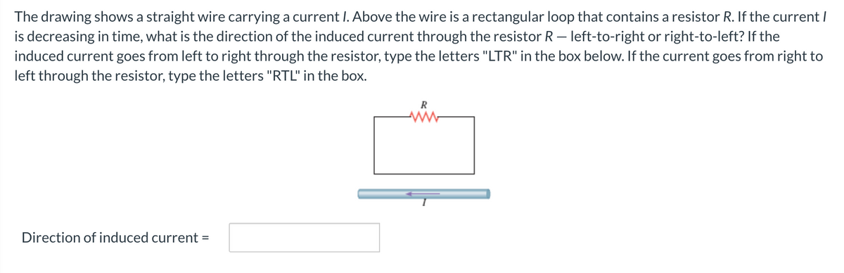 The drawing shows a straight wire carrying a current I. Above the wire is a rectangular loop that contains a resistor R. If the current I
is decreasing in time, what is the direction of the induced current through the resistor R – left-to-right or right-to-left? If the
induced current goes from left to right through the resistor, type the letters "LTR" in the box below. If the current goes from right to
left through the resistor, type the letters "RTL" in the box.
Direction of induced current
