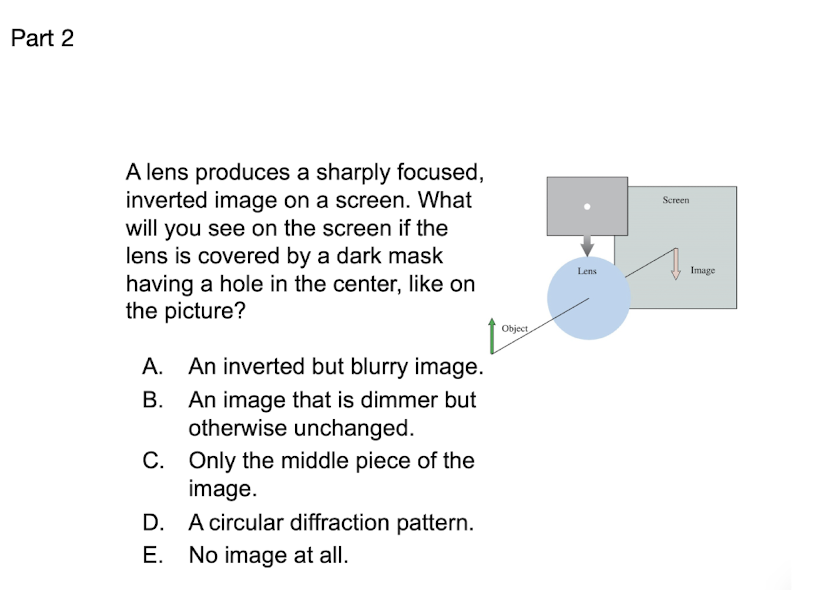 Part 2
A lens produces a sharply focused,
inverted image on a screen. What
will you see on the screen if the
lens is covered by a dark mask
having a hole in the center, like on
the picture?
Screen
Lens
Image
Object
A. An inverted but blurry image.
А.
An image that is dimmer but
otherwise unchanged.
В.
C. Only the middle piece of the
image.
A circular diffraction pattern.
С.
D.
Е.
No image at all.
