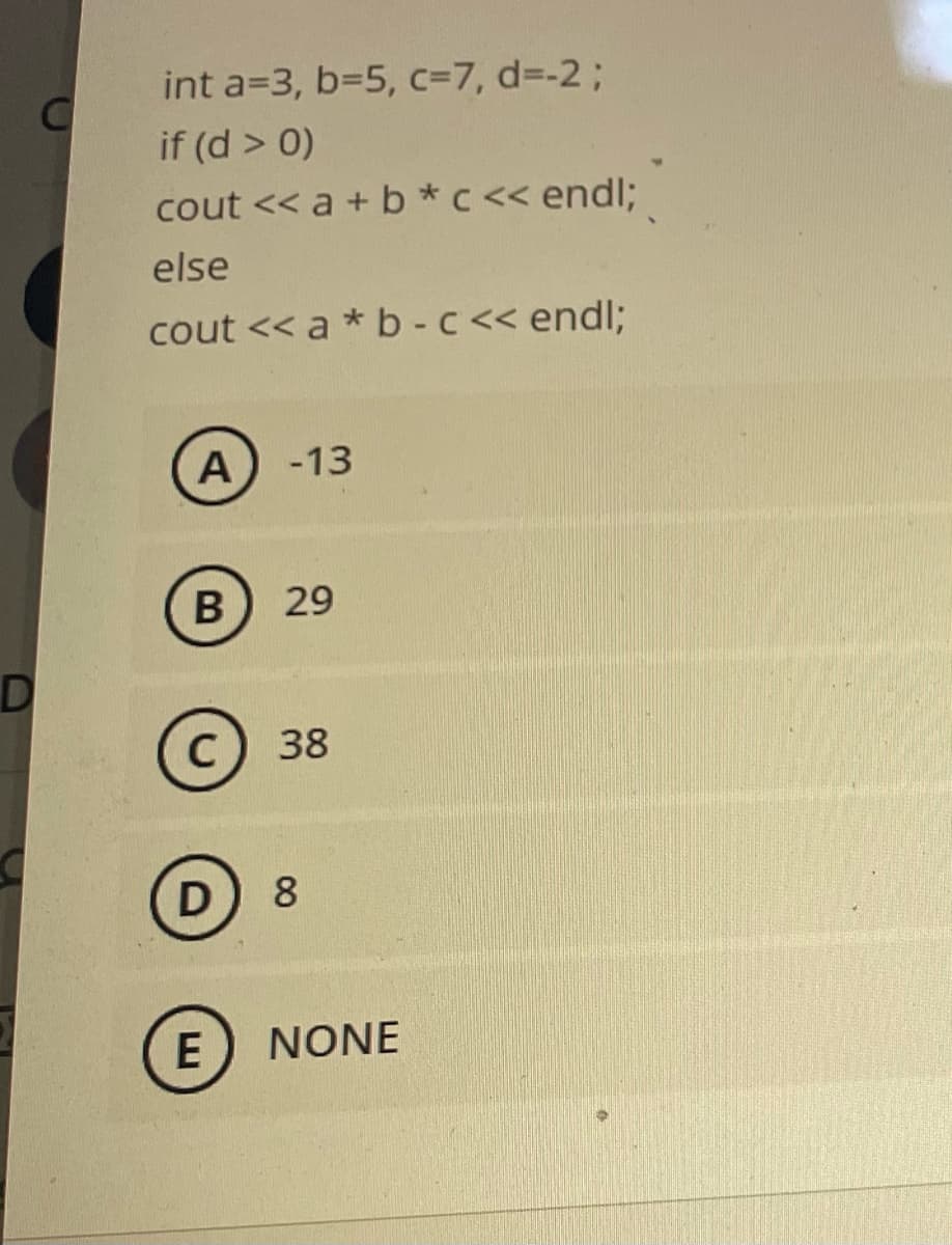 int a=3, b=5, c=7, d=-2;
if (d > 0)
cout << a + b *c << endl;
else
cout << a * b - c<< endl;
-13
29
C) 38
D
8
E
NONE
