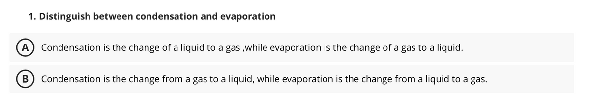 1. Distinguish between condensation and evaporation
A Condensation is the change of a liquid to a gas,while evaporation is the change of a gas to a liquid.
B
Condensation is the change from a gas to a liquid, while evaporation is the change from a liquid to a gas.