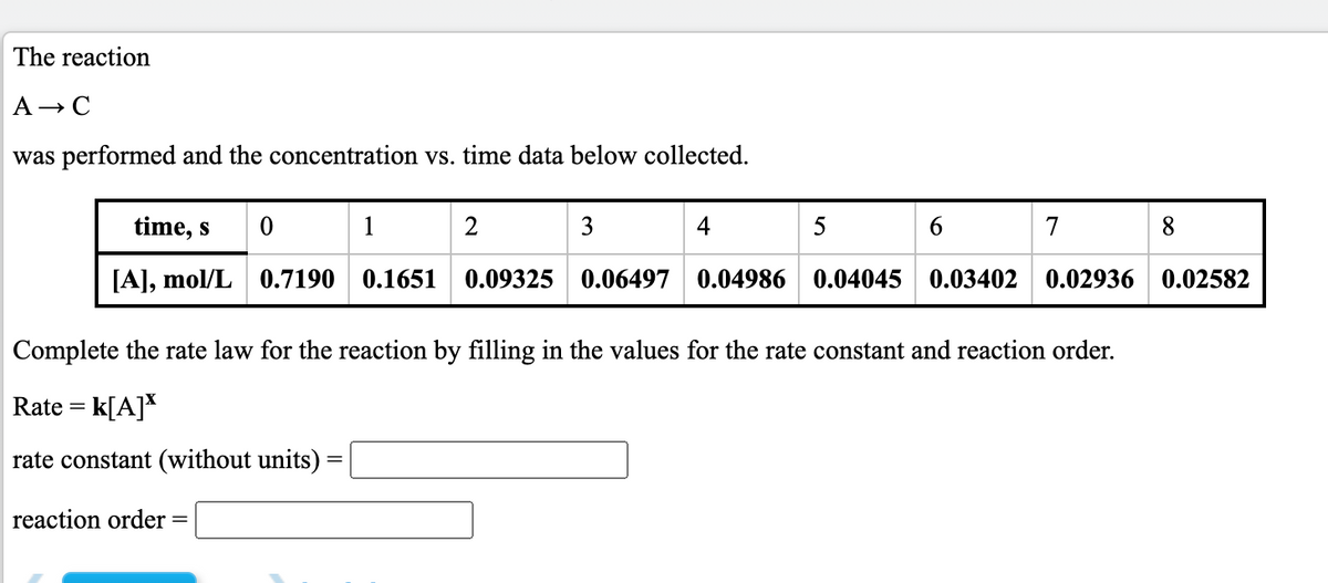 The reaction
A- C
was performed and the concentration vs. time data below collected.
time, s
1
2
5
7
8.
[A], mol/L 0.7190 0.1651 0.09325 0.06497 0.04986 0.04045 0.03402 0.02936 0.02582
Complete the rate law for the reaction by filling in the values for the rate constant and reaction order.
Rate = k[A]*
rate constant (without units) =
reaction order
