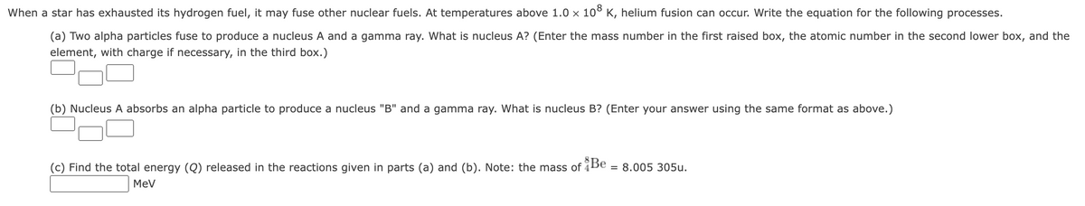 When a star has exhausted its hydrogen fuel, it may fuse other nuclear fuels. At temperatures above 1.0 x 10° K, helium fusion can occur. Write the equation for the following processes.
(a) Two alpha particles fuse to produce a nucleus A and a gamma ray. What is nucleus A? (Enter the mass number in the first raised box, the atomic number in the second lower box, and the
element, with charge if necessary, in the third box.)
(b) Nucleus A absorbs an alpha particle to produce a nucleus "B" and a gamma ray. What is nucleus B? (Enter your answer using the same format as above.)
(c) Find the total energy (Q) released in the reactions given in parts (a) and (b). Note: the mass of 4
= 8.005 305u.
MeV
