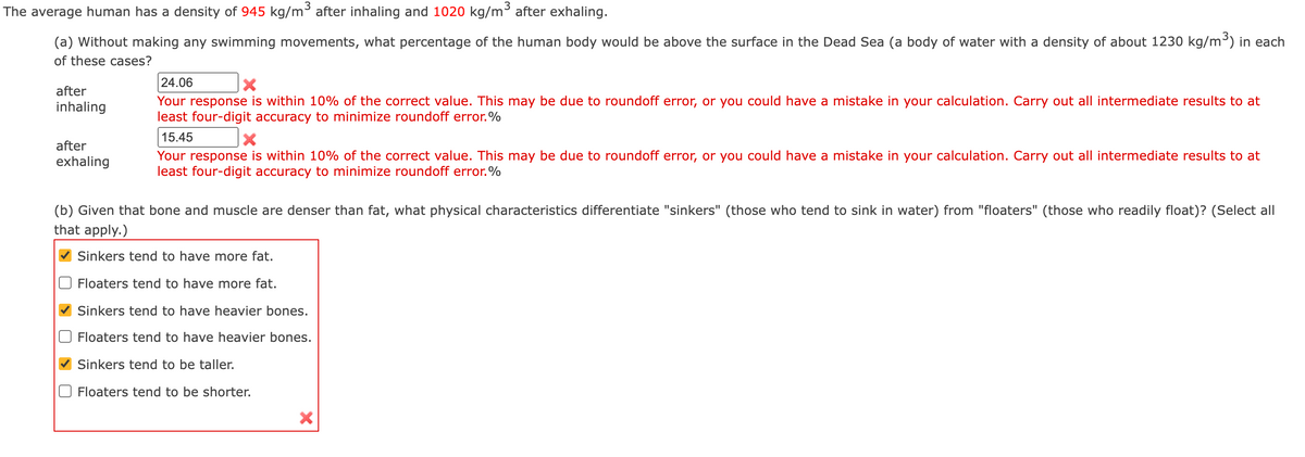 The average human has a density of 945 kg/m³ after inhaling and 1020 kg/m³ after exhaling.
(a) Without making any swimming movements, what percentage of the human body would be above the surface in the Dead Sea (a body of water with a density of about 1230 kg/m³) in each
of these cases?
24.06
after
Your response is within 10% of the correct value. This may be due to roundoff error, or you could have a mistake in your calculation. Carry out all intermediate results to at
least four-digit accuracy to minimize roundoff error.%
inhaling
15.45
after
Your response is within 10% of the correct value. This may be due to roundoff error, or you could have a mistake in your calculation. Carry out all intermediate results to at
least four-digit accuracy to minimize roundoff error.%
exhaling
(b) Given that bone and muscle are denser than fat, what physical characteristics differentiate "sinkers" (those who tend to sink in water) from "floaters" (those who readily float)? (Select all
that apply.)
Sinkers tend to have more fat.
Floaters tend to have more fat.
Sinkers tend to have heavier bones.
Floaters tend to have heavier bones.
Sinkers tend to be taller.
O Floaters tend to be shorter.
