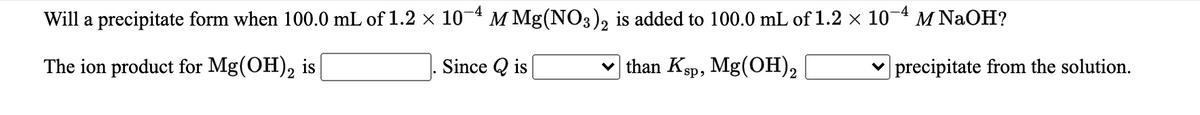 Will a precipitate form when 100.0 mL of 1.2 × 10- M Mg(NO3), is added to 100.0 mL of 1.2 x 10-4 M NAOH?
The ion product for Mg(OH),
is
Since Q is
than Ksp, Mg(OH),
v precipitate from the solution.
