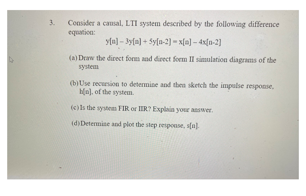 Consider a causal, LTI system described by the following difference
equation:
3.
y[n] – 3y[n] + 5y[n-2] = x[n] – 4x[n-2]
(a) Draw the direct form and direct form II simulation diagrams of the
system
(b)Use recursion to determine and then sketch the impulse response,
h[n], of the system.
(c) Is the system FIR or IIR? Explain your answer.
(d) Determine and plot the step response, s[n].
