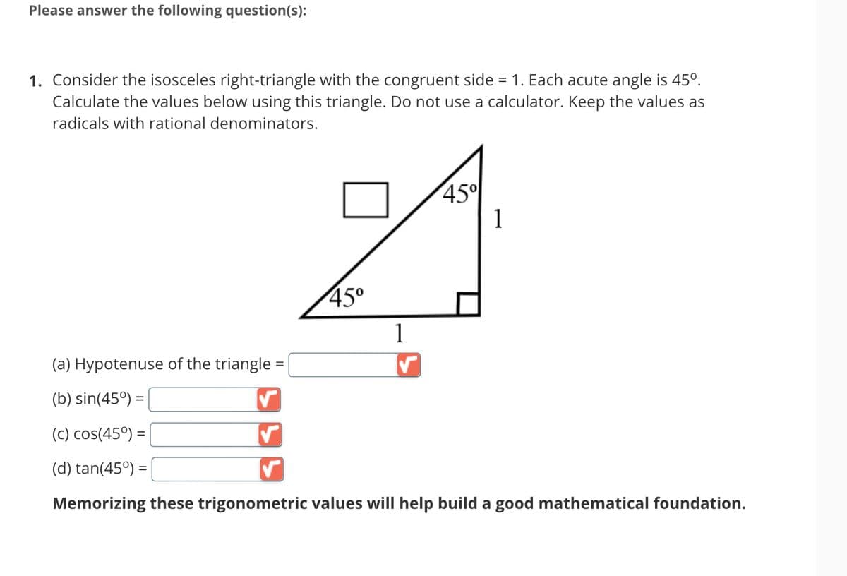 Please answer the following question(s):
1. Consider the isosceles right-triangle with the congruent side = 1. Each acute angle is 45º.
Calculate the values below using this triangle. Do not use a calculator. Keep the values as
radicals with rational denominators.
45°
1
✓
45°
1
(a) Hypotenuse of the triangle =
(b) sin(45°) =
(c) cos(45°) =
(d) tan(45°) =
Memorizing these trigonometric values will help build a good mathematical foundation.