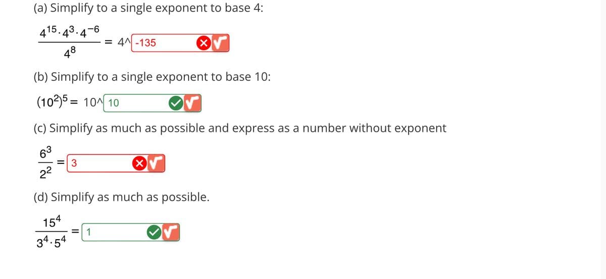 (a) Simplify to a single exponent to base 4:
15.4
4
-6
= 3
48
(b) Simplify to a single exponent to base 10:
(102)5= 104 10
= 4^ -135
(c) Simplify as much as possible and express as a number without exponent
63
2²
(d) Simplify as much as possible.
154
34.54
= 1