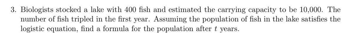 3. Biologists stocked a lake with 400 fish and estimated the carrying capacity to be 10,000. The
number of fish tripled in the first year. Assuming the population of fish in the lake satisfies the
logistic equation, find a formula for the population after t years.