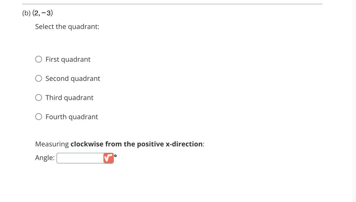 (b) (2, -3)
Select the quadrant:
O First quadrant
O Second quadrant
O Third quadrant
O Fourth quadrant
Measuring clockwise from the positive x-direction:
Angle:
0