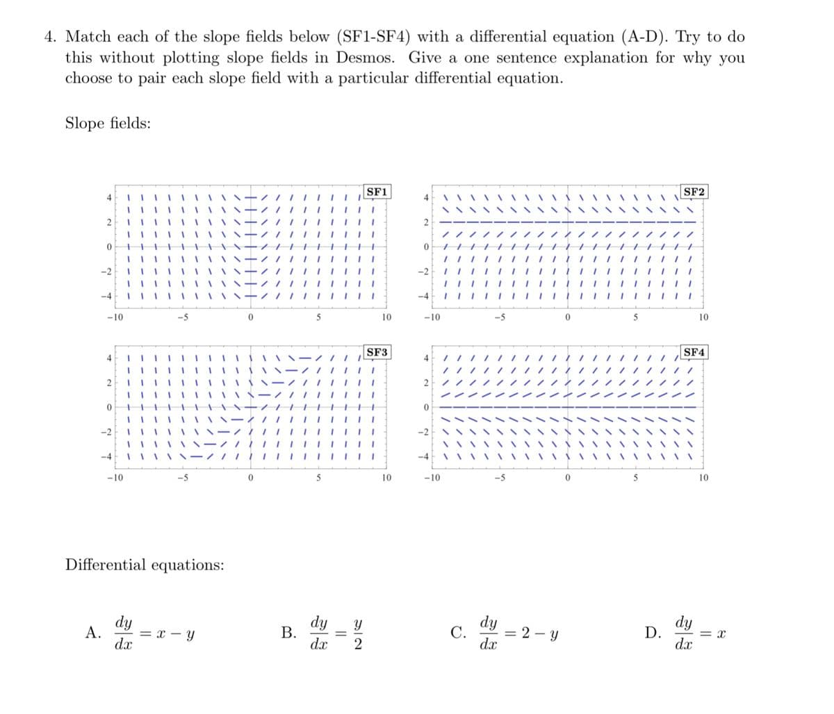 4. Match each of the slope fields below (SF1-SF4) with a differential equation (A-D). Try to do
this without plotting slope fields in Desmos. Give a one sentence explanation for why you
choose to pair each slope field with a particular differential equation.
Slope fields:
4
-4
-10
SF1
10
-10
SF2
10
4
SF3
4
SF4
| |
2
| |
0
-2
-4
-10
-5
0
5
10
-10
-5
0
5
10
Differential equations:
dy
B.
A.
= x - y
dx
12
dy
dx
33
C.
dy
dx
D.
=2-y
33
dy
= x
dx