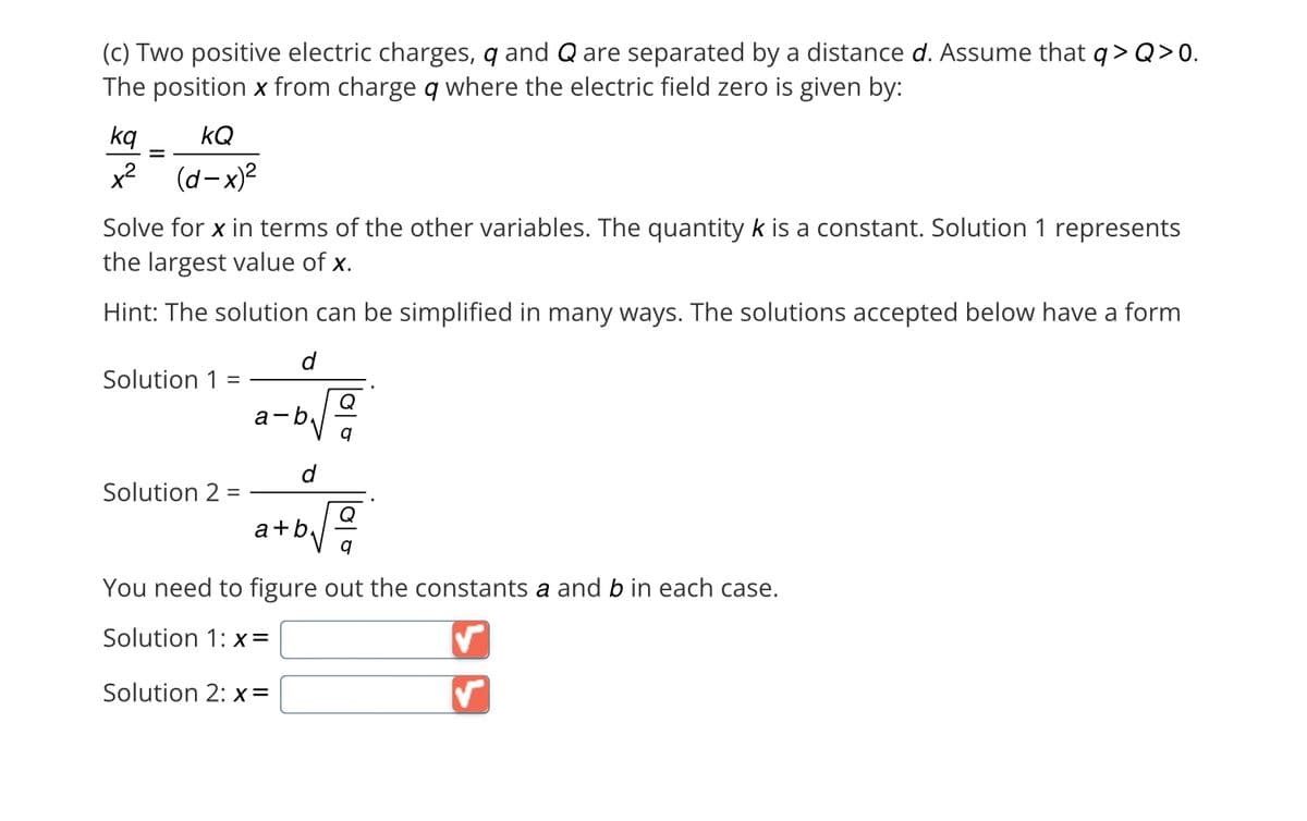 (c) Two positive electric charges, q and Q are separated by a distance d. Assume that q> Q>0.
The position x from charge q where the electric field zero is given by:
kq
kQ
x² (d-x)²
=
Solve for x in terms of the other variables. The quantity k is a constant. Solution 1 represents
the largest value of x.
Hint: The solution can be simplified in many ways. The solutions accepted below have a form
Solution 1 =
Solution 2 =
d
b√2/20
a-b
d
Q
+b√2
a+b
You need to figure out the constants a and b in each case.
Solution 1: x=
Solution 2: x=