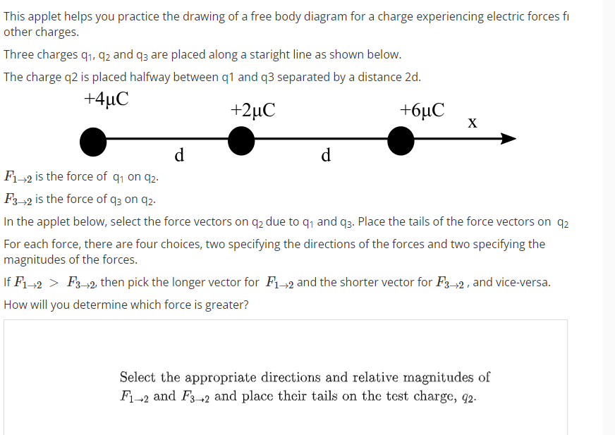 This applet helps you practice the drawing of a free body diagram for a charge experiencing electric forces fi
other charges.
Three charges 9₁, 92 and q3 are placed along a staright line as shown below.
The charge q2 is placed halfway between q1 and q3 separated by a distance 2d.
+4uC
+2μC
+6μC
d
d
X
F1-2 is the force of q₁ on 92.
F3-2 is the force of q3 on 92.
In the applet below, select the force vectors on q2 due to q₁ and 93. Place the tails of the force vectors on 92
For each force, there are four choices, two specifying the directions of the forces and two specifying the
magnitudes of the forces.
If F1 2 > F3+2, then pick the longer vector for F₁2 and the shorter vector for F3-2, and vice-versa.
How will you determine which force is greater?
Select the appropriate directions and relative magnitudes of
F₁-2 and F3-2 and place their tails on the test charge, 92.