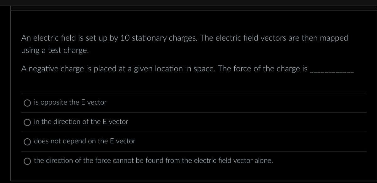 An electric field is set up by 10 stationary charges. The electric field vectors are then mapped
using a test charge.
A negative charge is placed at a given location in space. The force of the charge is
is opposite the E vector
in the direction of the E vector
does not depend on the E vector
O the direction of the force cannot be found from the electric field vector alone.