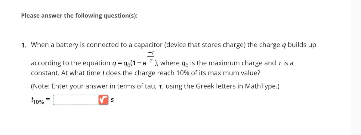 Please answer the following question(s):
1. When a battery is connected to a capacitor (device that stores charge) the charge q builds up
-t
according to the equation q = q (1-e ¹), where do is the maximum charge and ī is a
constant. At what time t does the charge reach 10% of its maximum value?
(Note: Enter your answer in terms of tau, ī, using the Greek letters in MathType.)
√ S
t10%
=