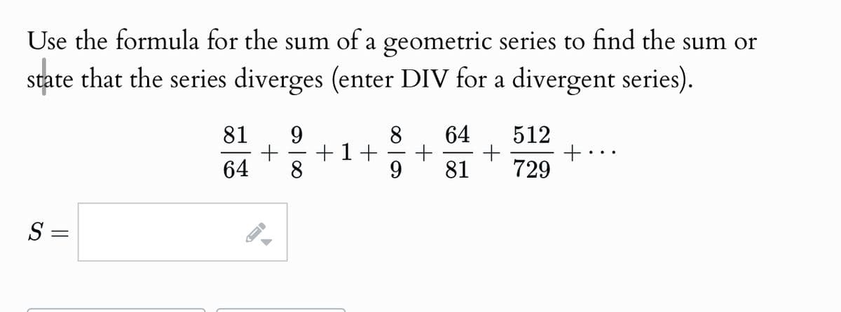Use the formula for the sum of a geometric series to find the sum or
state that the series diverges (enter DIV for a divergent series).
81
9
+
64 8
8 64 512
+1+ +
+
9 81 729
S
==