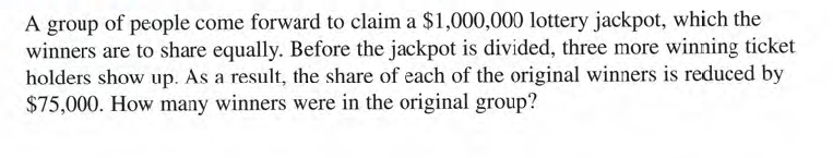 A group of people come forward to claim a $1,000,000 lottery jackpot, which the
winners are to share equally. Before the jackpot is divided, three more winning ticket
holders show up. As a result, the share of each of the original winners is reduced by
$75,000. How many winners were in the original group?
