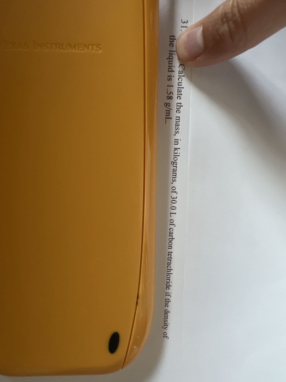 31.
Calculate the mass, in kilograms, of 30.0 L of carbon tetrachloride if the density of
the liquid is 1.58 g/mL.
EXAS INSTRUMENTS