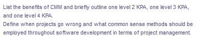 List the benefits of CMM and briefly outline one level 2 KPA, one level 3 KPA,
and one level 4 KPA.
Define when projects go wrong and what common sense methods should be
employed throughout software development in terms of project management.
