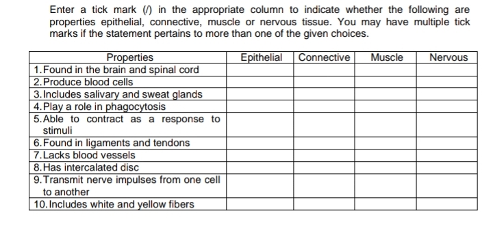 Enter a tick mark () in the appropriate column to indicate whether the following are
properties epithelial, connective, muscle or nervous tissue. You may have multiple tick
marks if the statement pertains to more than one of the given choices.
Properties
1.Found in the brain and spinal cord
2.Produce blood cells
3. Includes salivary and sweat glands
4.Play a role in phagocytosis
5. Able to contract as a response to
Epithelial
Connective
Muscle
Nervous
stimuli
| 6.Found in ligaments and tendons
7.Lacks blood vessels
8.Has intercalated disc
|9. Transmit nerve impulses from one cell
to another
|10. Includes white and yellow fibers

