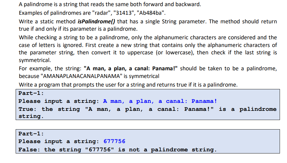 A palindrome is a string that reads the same both forward and backward.
Examples of palindromes are "radar", "31413", "Ab484ba".
Write a static method isPalindrome() that has a single String parameter. The method should return
true if and only if its parameter is a palindrome.
While checking a string to be a palindrome, only the alphanumeric characters are considered and the
case of letters is ignored. First create a new string that contains only the alphanumeric characters of
the parameter string, then convert it to uppercase (or lowercase), then check if the last string is
symmetrical.
For example, the string: "A man, a plan, a canal: Panama!" should be taken to be a palindrome,
because "AMANAPLANACANALPANAMA" is symmetrical
Write a program that prompts the user for a string and returns true if it is a palindrome.
Part-1:
Please input a string: A man, a plan, a canal: Panama!
True: the string "A man,
string.
a plan, a
canal: Panama!" is a palindrome
Part-1:
Please input a string: 677756
False: the string "677756" is not a palindrome string.
