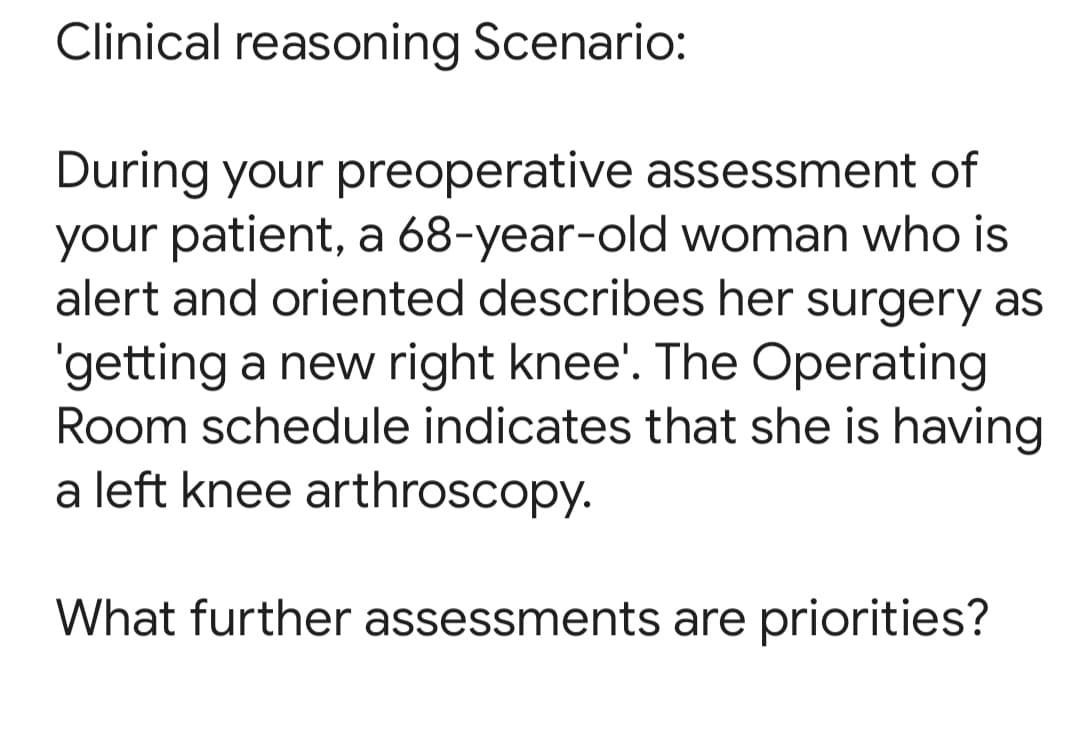 Clinical reasoning Scenario:
During your preoperative assessment of
your patient, a 68-year-old woman who is
alert and oriented describes her surgery as
'getting a new right knee'. The Operating
Room schedule indicates that she is having
a left knee arthroscopy.
What further assessments are priorities?