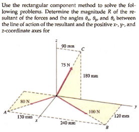 Use the rectangular component method to solve the fol-
lowing problems. Determine the magnitude R of the re-
sultant of the forces and the angles 0, 6, and 6, between
the line of action of the resultant and the positive r-, y-, and
z-coordinate axes for
90 mm
75 N
180 Gm
8O N
100 N
130 mm
120 mm
240 mm
