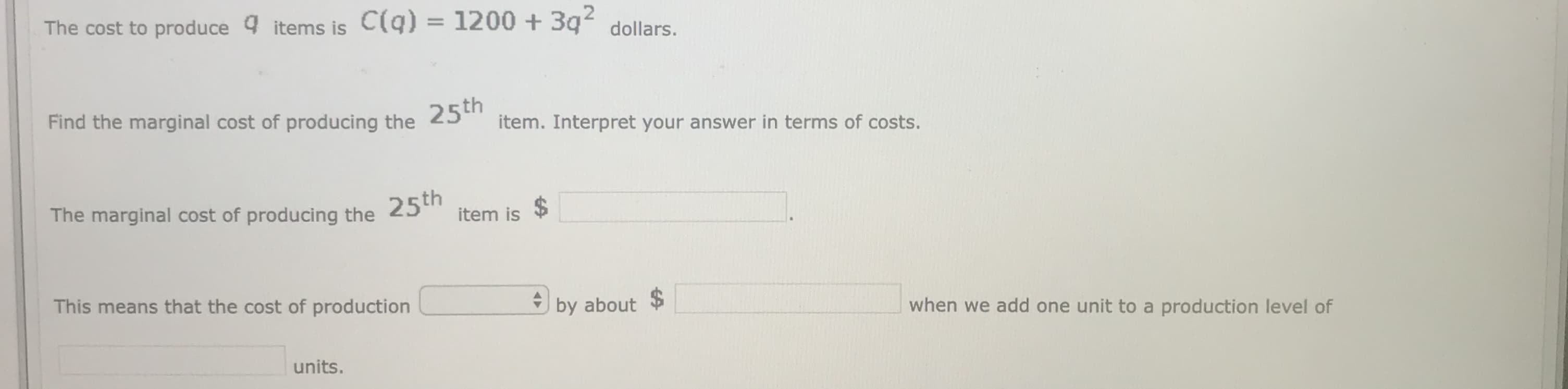 The cost to produce 9 items is C(q) = 1200 + 3q dollars.
Find the marginal cost of producing the 25
item. Interpret your answer in terms of costs.
2$
The marginal cost of producing the 25th
item is
This means that the cost of production
by about $
when we add one unit to a production level of
units.
