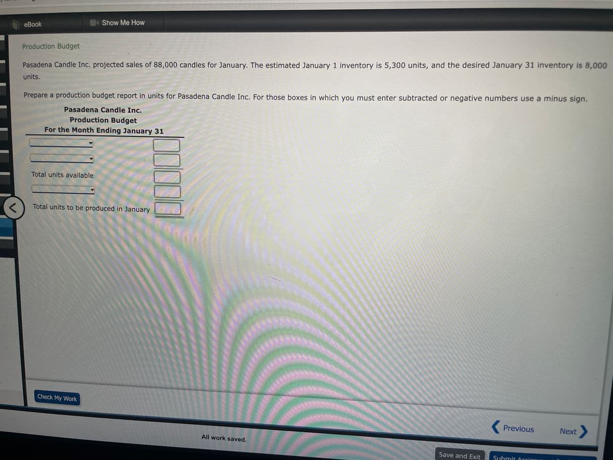 eBook
Production Budget
Pasadena Candle Inc. projected sales of 88,000 candles for January. The estimated January 1 inventory is 5,300 units, and the desired January 31 inventory is 8,000
units.
Show Me How
Prepare a production budget report in units for Pasadena Candle Inc. For those boxes in which you must enter subtracted or negative numbers use a minus sign.
Pasadena Candle Inc.
Production Budget
For the Month Ending January 31
Total units available
Total units to be produced in January
Check My Work
All work saved.
********
Save and Exit
< Previous
Submit Arrian
Next >