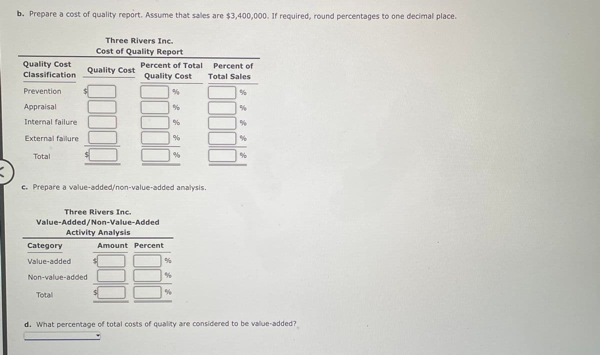 b. Prepare a cost of quality report. Assume that sales are $3,400,000. If required, round percentages to one decimal place.
Quality Cost
Classification
Prevention
Appraisal
Internal failure
External failure
Total
Three Rivers Inc.
Cost of Quality Report
Category
Value-added
Quality Cost
Three Rivers Inc.
Value-Added/Non-Value-Added
Non-value-added
Total
Activity Analysis
Percent of Total
Quality Cost
c. Prepare a value-added/non-value-added analysis.
Amount Percent
%
%
%
%
%
%
%
%
Percent of
Total Sales
%
%
%
%
%
d. What percentage of total costs of quality are considered to be value-added?