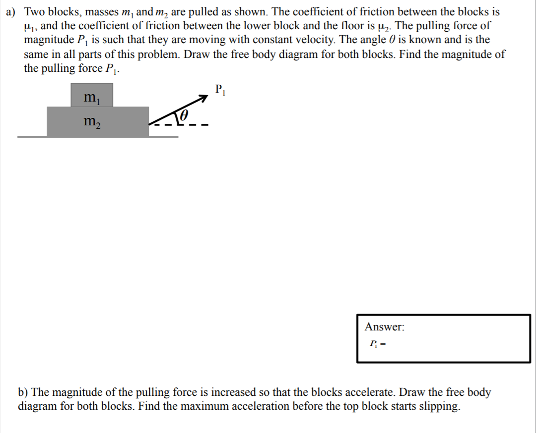 a) Two blocks, masses m, and m, are pulled as shown. The coefficient of friction between the blocks is
u, and the coefficient of friction between the lower block and the floor is u,. The pulling force of
magnitude P, is such that they are moving with constant velocity. The angle 0 is known and is the
same in all parts of this problem. Draw the free body diagram for both blocks. Find the magnitude of
the pulling force P1.
PI
m,
m,
Answer:
P =
b) The magnitude of the pulling force is increased so that the blocks accelerate. Draw the free body
diagram for both blocks. Find the maximum acceleration before the top block starts slipping.
