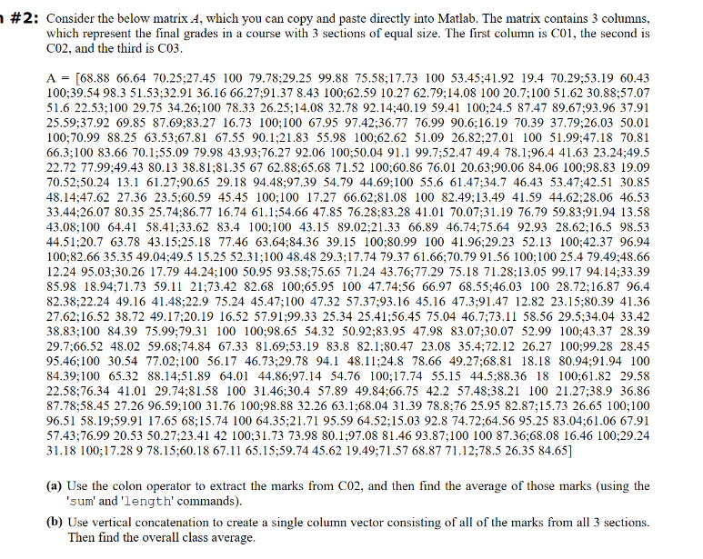 #2: Consider the below matrix A, which you can copy and paste directly into Matlab. The matrix contains 3 columns,
which represent the final grades in a course with 3 sections of equal size. The first column is C01, the second is
C02, and the third is C03.
A = [68.88 66.64 70.25;27.45 100 79.78;29.25 99.88 75.58;17.73 100 53.45;41.92 19.4 70.29;53.19 60.43
100;39.54 98.3 51.53;32.91 36.16 66.27;91.37 8.43 100;62.59 10.27 62.79;14.08 100 20.7;100 51.62 30.88;57.07
51.6 22.53;100 29.75 34.26;100 78.33 26.25;14.08 32.78 92.14;40.19 59.41 100;24.5 87.47 89.67;93.96 37.91
25.59;37.92 69.85 87.69;83.27 16.73 100;100 67.95 97.42;36.77 76.99 90.6;16.19 70.39 37.79;26.03 50.01
100;70.99 88.25 63.53;67.81 67.55 90.1;21.83 55.98 100;62.62 51.09 26.82;27.01 100 51.99;47.18 70.81
66.3;100 83.66 70.1;55.09 79.98 43.93;76.27 92.06 100;50.04 91.1 99.7;52.47 49.4 78.1;96.4 41.63 23.24;49.5
22.72 77.99:49.43 80.13 38.81;81.35 67 62.88;65.68 71.52 100;60.86 76.01 20.63;90.06 84.06 100;98.83 19.09
70.52:50.24 13.1 61.27;90.65 29.18 94.48;97.39 54.79 44.69;100 55.6 61.47;34.7 46.43 53.47;42.51 30.85
48.14;47.62 27.36 23.5;60.59 45.45 100;100 17.27 66.62;81.08 100 82.49;13.49 41.59 44.62;28.06 46.53
33.44;26.07 80.35 25.74;86.77 16.74 61.1;54.66 47.85 76.28;83.28 41.01 70.07;31.19 76.79 59.83;91.94 13.58
43.08;100 64.41 58.41;33.62 83.4 100;100 43.15 89.02;21.33 66.89 46.74;75.64 92.93 28.62;16.5 98.53
44.51:20.7 63.78 43.15:25.18 77.46 63.64;84.36 39.15 100;80.99 100 41.96;29.23 52.13 100;42.37 96.94
100;82.66 35.35 49.04;49.5 15.25 52.31;100 48.48 29.3;17.74 79.37 61.66;70.79 91.56 100;100 25.4 79.49;48.66
12.24 95.03;30.26 17.79 44.24;100 50.95 93.58;75.65 71.24 43.76;77.29 75.18 71.28;13.05 99.17 94.14;33.39
85.98 18.94;71.73 59.11 21;73.42 82.68 100;65.95 100 47.74;56 66.97 68.55;46.03 100 28.72;16.87 96.4
82.38:22.24 49.16 41.48;22.9 75.24 45.47;100 47.32 57.37;93.16 45.16 47.3;91.47 12.82 23.15;80.39 41.36
27.62;16.52 38.72 49.17;20.19 16.52 57.91;99.33 25.34 25.41;56.45 75.04 46.7;73.11 58.56 29.5;34.04 33.42
38.83;100 84.39 75.99;79.31 100 100;98.65 54.32 50.92;83.95 47.98 83.07;30.07 52.99 100;43.37 28.39
29.7;66.52 48.02 59.68;74.84 67.33 81.69;53.19 83.8 82.1;80.47 23.08 35.4;72.12 26.27 100;99.28 28.45
95.46;100 30.54 77.02;100 56.17 46.73;29.78 94.1 48.11;24.8 78.66 49.27;68.81 18.18 80.94;91.94 100
84.39;100 65.32 88.14;51.89 64.01 44.86;97.14 54.76 100;17.74 55.15 44.5;88.36 18 100;61.82 29.58
22.58;76.34 41.01 29.74;81.58 100 31.46;30.4 57.89 49.84;66.75 42.2 57.48;38.21 100 21.27;38.9 36.86
87.78;58.45 27.26 96.59;100 31.76 100;98.88 32.26 63.1;68.04 31.39 78.8;76 25.95 82.87;15.73 26.65 100;100
96.51 58.19;59.91 17.65 68;15.74 100 64.35;21.71 95.59 64.52;15.03 92.8 74.72;64.56 95.25 83.04;61.06 67.91
57.43;76.99 20.53 50.27;23.41 42 100;31.73 73.98 80.1;97.08 81.46 93.87;100 100 87.36;68.08 16.46 100;29.24
31.18 100;17.28 9 78.15;60.18 67.11 65.15;59.74 45.62 19.49;71.57 68.87 71.12;78.5 26.35 84.65]
(a) Use the colon operator to extract the marks from C02, and then find the average of those marks (using the
'sum' and 'length' commands).
(b) Use vertical concatenation to create a single column vector consisting of all of the marks from all 3 sections.
Then find the overall class average.