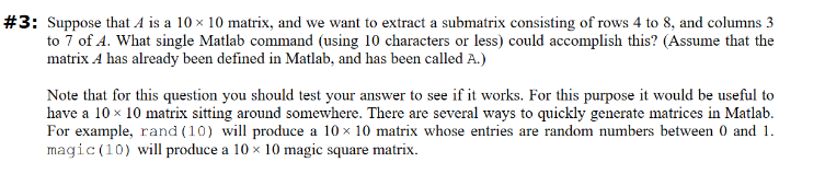 #3: Suppose that A is a 10 x 10 matrix, and we want to extract a submatrix consisting of rows 4 to 8, and columns 3
to 7 of 4. What single Matlab command (using 10 characters or less) could accomplish this? (Assume that the
matrix A has already been defined in Matlab, and has been called A.)
Note that for this question you should test your answer to see if it works. For this purpose it would be useful to
have a 10 x 10 matrix sitting around somewhere. There are several ways to quickly generate matrices in Matlab.
For example, rand (10) will produce a 10 x 10 matrix whose entries are random numbers between 0 and 1.
magic (10) will produce a 10 x 10 magic square matrix.
