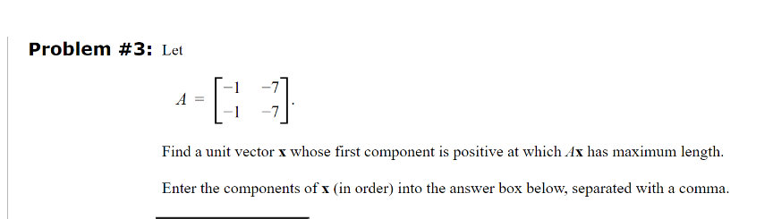 Problem #3: Let
A
=
]
Find a unit vector x whose first component is positive at which Ax has maximum length.
Enter the components of x (in order) into the answer box below, separated with a comma.