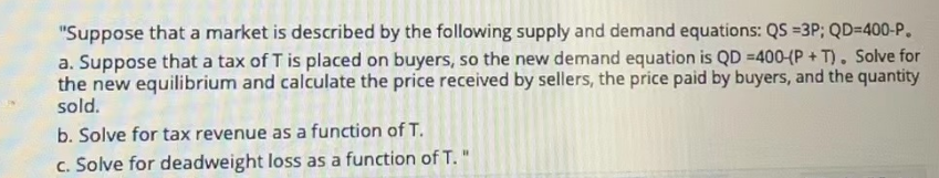 "Suppose that a market is described by the following supply and demand equations: QS =3P; QD-400-P.
a. Suppose that a tax of T is placed on buyers, so the new demand equation is QD =400-(P+T). Solve for
the new equilibrium and calculate the price received by sellers, the price paid by buyers, and the quantity
sold.
b. Solve for tax revenue as a function of T.
c. Solve for deadweight loss as a function of T."