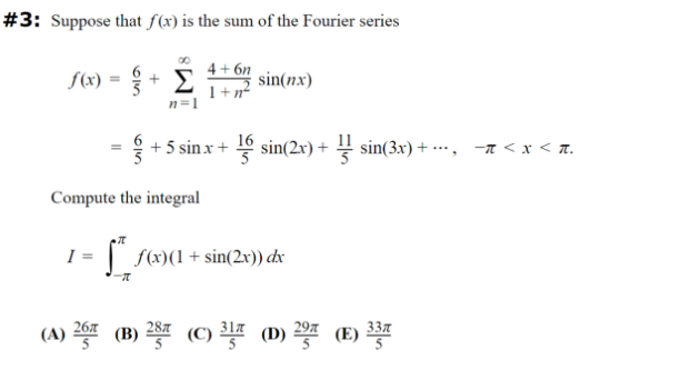 #3: Suppose that f(x) is the sum of the Fourier series
4+6n
=
f(x) + Σ
sin(nx)
n=1
1+n²
+5 sin.x + 16 sin(2x) + ¼ sin(3x) +···, −π < x < π.
Compute the integral
1
* f(x)(1 + sin(2x)) dx
-π
(A) 267 (B) 28 (C) 31 (D) 29 (E) 33