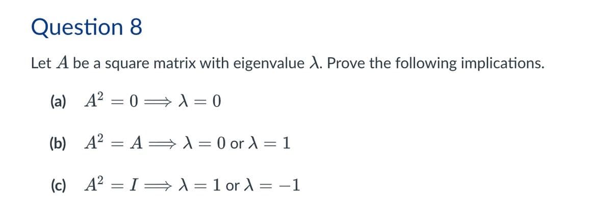 Question 8
Let A be a square matrix with eigenvalue X. Prove the following implications.
(a) A²
= 0
λ = 0
(b) A² = A ⇒ λ = 0 or λ =1
(c) A²
= I λ = 1 or λ = -1