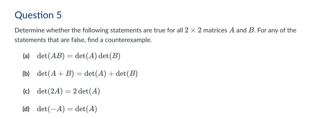 Question 5
Determine whether the following statements are true for all 2 × 2 matrices A and B. For any of the
statements that are false, find a counterexample.
(a) det(AB) = det(A) det(B)
(b) det(A+B) = det(A) + det (B)
(c) det (2A) 2 det(A)
=
(d) det(-A) = det(A)