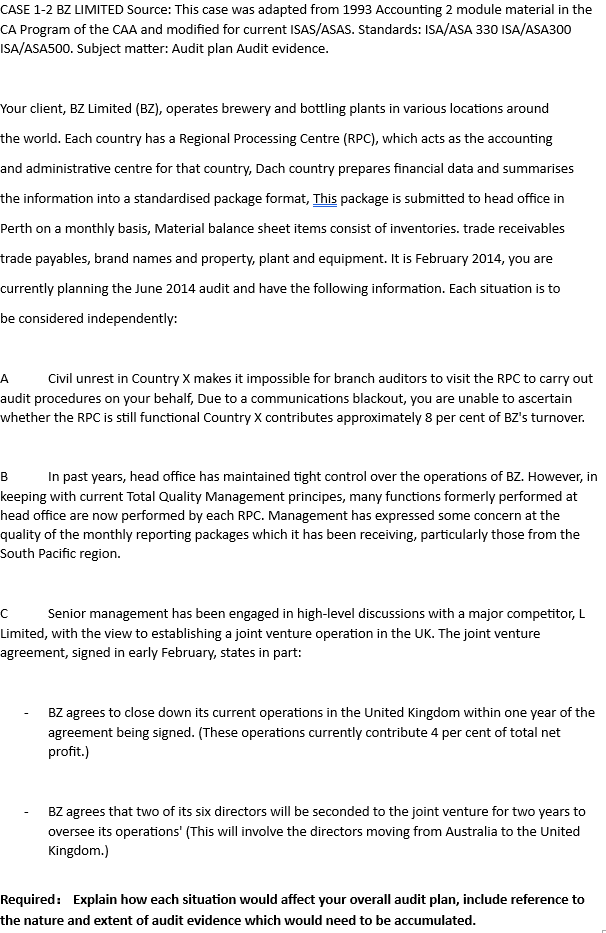 CASE 1-2 BZ LIMITED Source: This case was adapted from 1993 Accounting 2 module material in the
CA Program of the CAA and modified for current ISAS/ASAS. Standards: ISA/ASA 330 ISA/ASA300
ISA/ASA500. Subject matter: Audit plan Audit evidence.
Your client, BZ Limited (BZ), operates brewery and bottling plants in various locations around
the world. Each country has a Regional Processing Centre (RPC), which acts as the accounting
and administrative centre for that country, Dach country prepares financial data and summarises
the information into a standardised package format, This package is submitted to head office in
Perth on a monthly basis, Material balance sheet items consist of inventories. trade receivables
trade payables, brand names and property, plant and equipment. It is February 2014, you are
currently planning the June 2014 audit and have the following information. Each situation is to
be considered independently:
A
Civil unrest in Country X makes it impossible for branch auditors to visit the RPC to carry out
audit procedures on your behalf, Due to a communications blackout, you are unable to ascertain
whether the RPC is still functional Country X contributes approximately 8 per cent of BZ's turnover.
B In past years, head office has maintained tight control over the operations of BZ. However, in
keeping with current Total Quality Management principes, many functions formerly performed at
head office are now performed by each RPC. Management has expressed some concern at the
quality of the monthly reporting packages which it has been receiving, particularly those from the
South Pacific region.
C
Senior management has been engaged in high-level discussions with a major competitor, L
Limited, with the view to establishing a joint venture operation in the UK. The joint venture
agreement, signed in early February, states in part:
BZ agrees to close down its current operations in the United Kingdom within one year of the
agreement being signed. (These operations currently contribute 4 per cent of total net
profit.)
BZ agrees that two of its six directors will be seconded to the joint venture for two years to
oversee its operations' (This will involve the directors moving from Australia to the United
Kingdom.)
Required: Explain how each situation would affect your overall audit plan, include reference to
the nature and extent of audit evidence which would need to be accumulated.