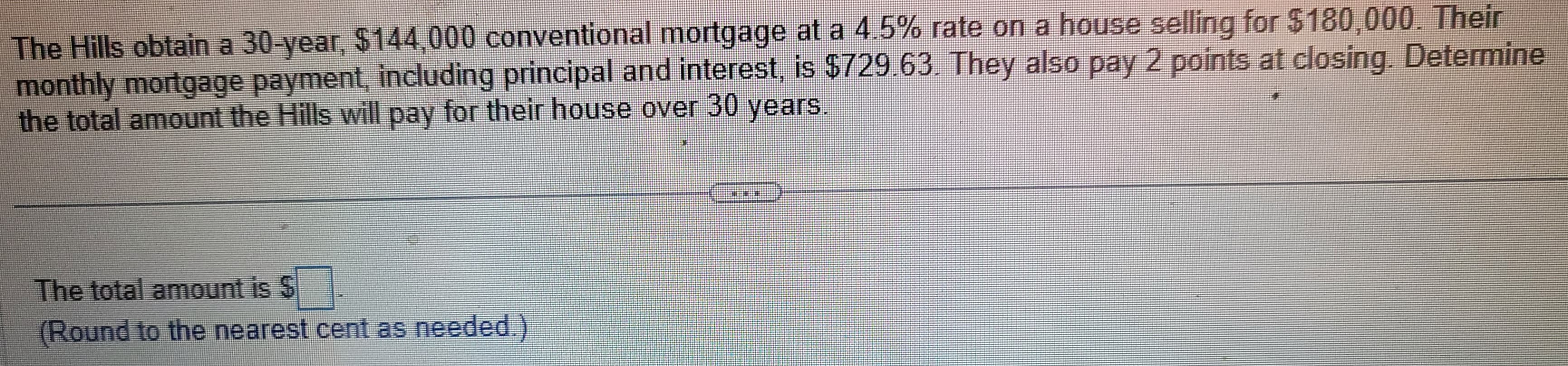 The Hills obtain a 30-year, $144,000 conventional mortgage at a 4.5% rate on a house selling for $180,000. Their
monthly mortgage payment, including principal and interest, is $729.63. They also pay 2 points at closing. Determine
the total amount the Hills will pay for their house over 30 years.
The total amount is $
(Round to the nearest cent as needed.)