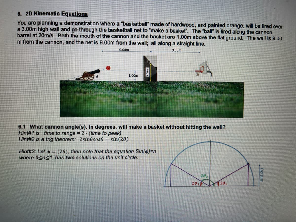 6. 2D Kinematic Equations
You are planning a demonstration where a "basketball" made of hardwood, and painted orange, will be fired over
a 3.00m high wall and go through the basketball net to "make a basket". The "ball" Is fired along the cannon
barrel at 20m/s. Both the mouth of the cannon and the basket are 1.00m above the flat ground. The wall is 9.00
m from the cannon, and the net is 9.00m from the wall; all along a straight line.
9.00m
9.00m
1.00m
6.1 What cannon angle(s), in degrees, will make a basket without hitting the wall?
Hint#1 is time to range = 2- (time to peak)
Hint#2 is a trig theorem: 2sin@cose sin (20)
Hint#3: Let o = (20), then note that the equation Sin(o)3Dn
where Osns1, has two solutions on the unit circle:
20,
201
20,
sin(20)
